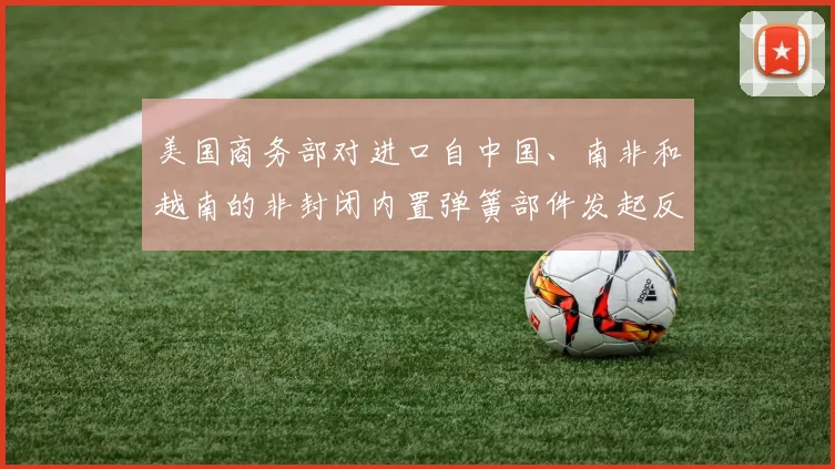 美国商务部对进口自中国、南非和越南的非封闭内置弹簧部件发起反倾销调查