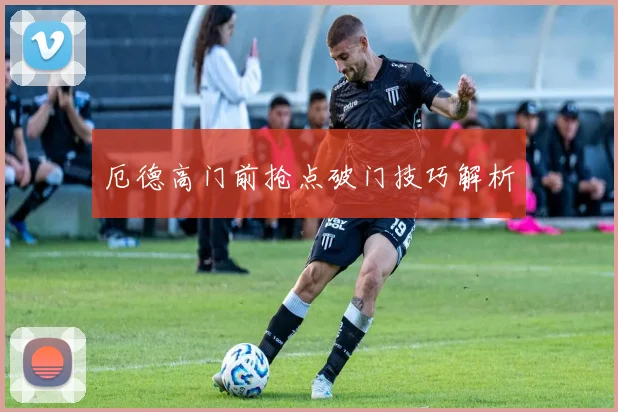 厄德高门前抢点破门技巧解析