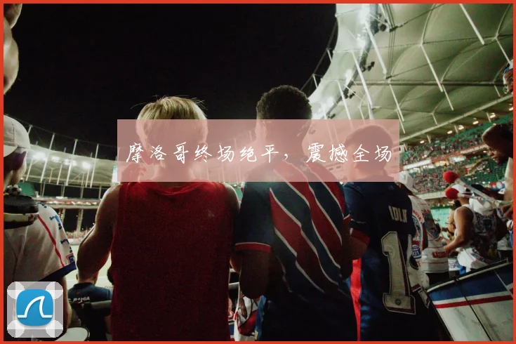 摩洛哥终场绝平，震撼全场
