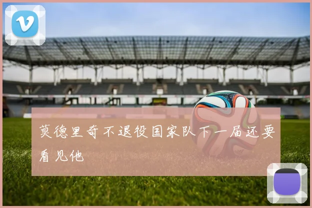 莫德里奇不退役国家队下一届还要看见他