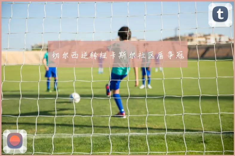切尔西逆转纽卡斯尔社区盾争冠