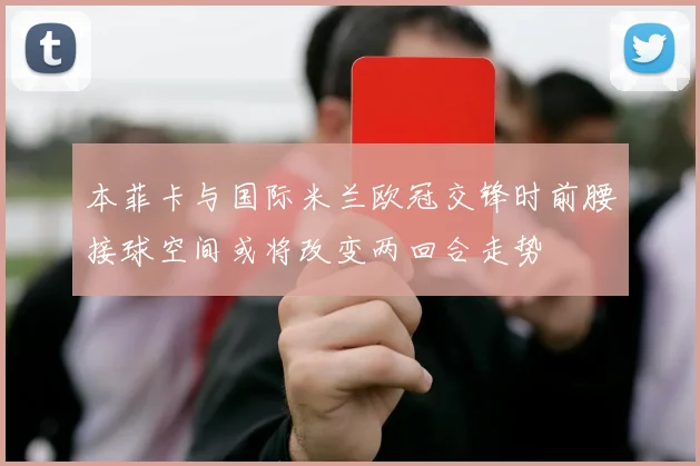 本菲卡与国际米兰欧冠交锋时前腰接球空间或将改变两回合走势