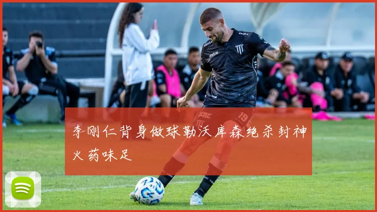 李刚仁背身做球勒沃库森绝杀封神火药味足