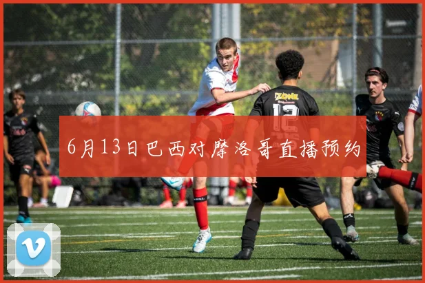 6月13日巴西对摩洛哥直播预约