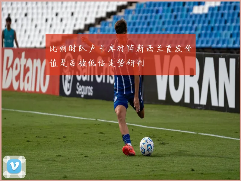 比利时队卢卡库对阵新西兰首发价值是否被低估走势研判