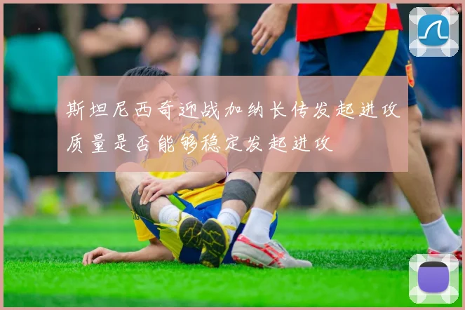 斯坦尼西奇迎战加纳长传发起进攻质量是否能够稳定发起进攻