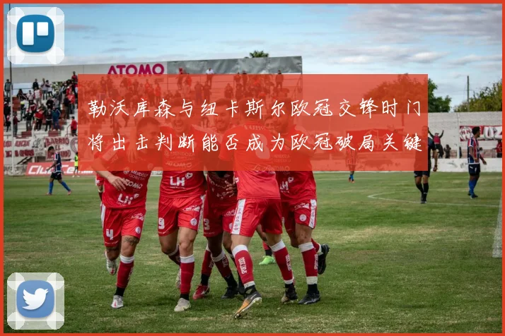 勒沃库森与纽卡斯尔欧冠交锋时门将出击判断能否成为欧冠破局关键