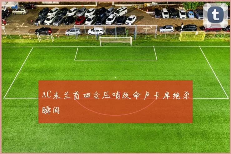 AC米兰首回合压哨改命卢卡库绝杀瞬间