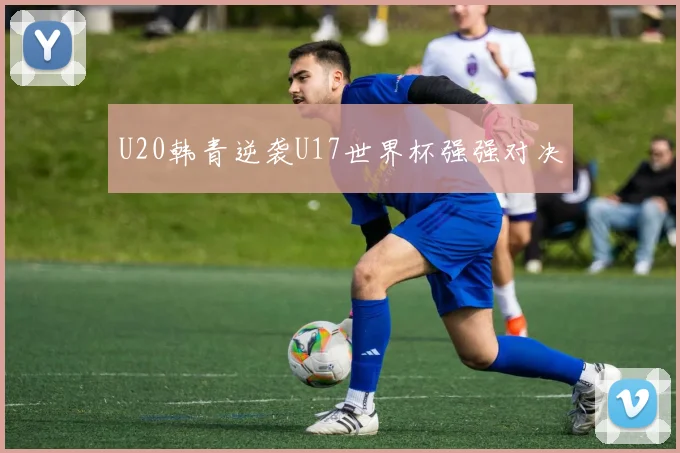 U20韩青逆袭U17世界杯强强对决