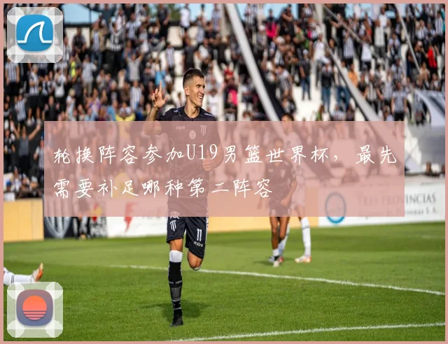 轮换阵容参加U19男篮世界杯，最先需要补足哪种第二阵容