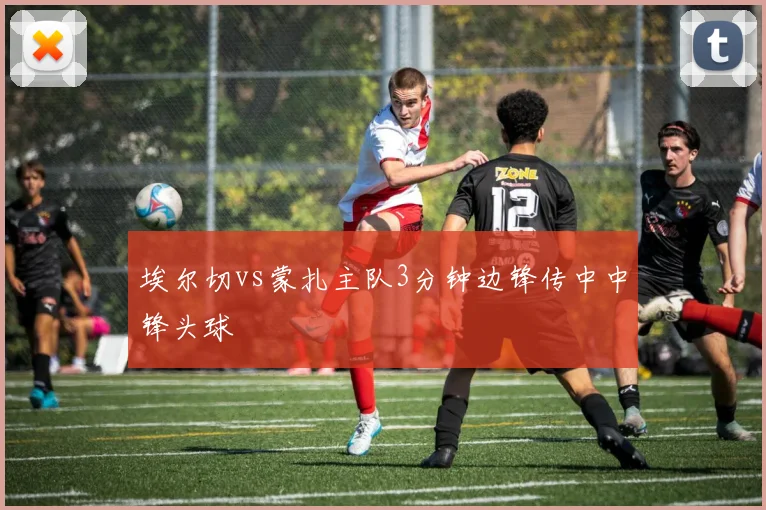 埃尔切vs蒙扎主队3分钟边锋传中中锋头球