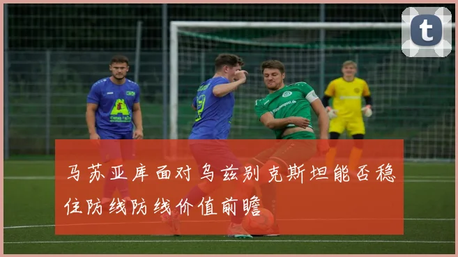 马苏亚库面对乌兹别克斯坦能否稳住防线防线价值前瞻