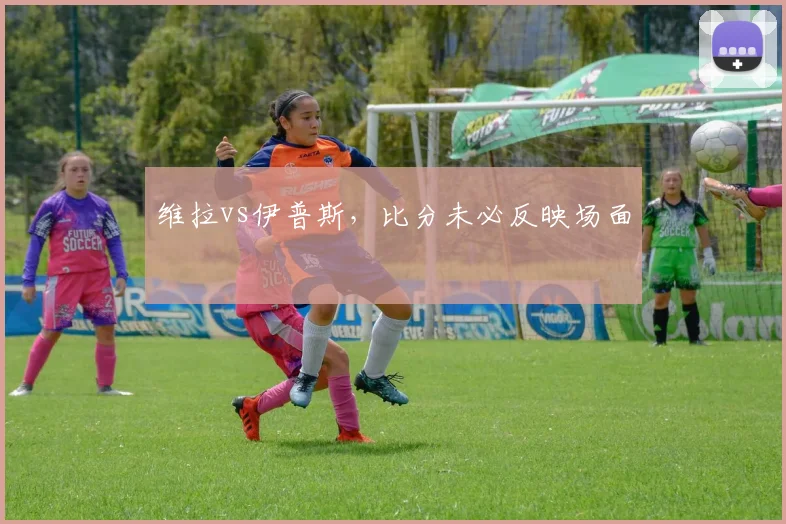 维拉vs伊普斯，比分未必反映场面