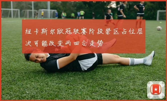 纽卡斯尔欧冠联赛阶段禁区占位层次可能改变两回合走势