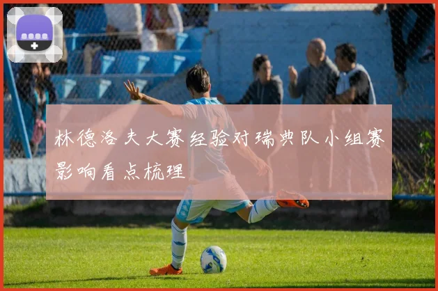 林德洛夫大赛经验对瑞典队小组赛影响看点梳理