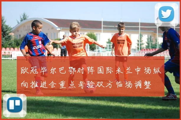 欧冠毕尔巴鄂对阵国际米兰中场纵向推进会重点考验双方临场调整