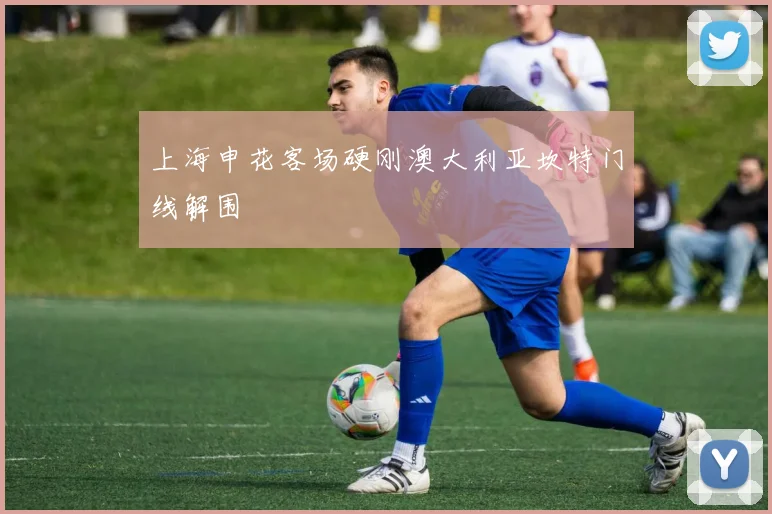 上海申花客场硬刚澳大利亚坎特门线解围