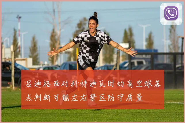 吕迪格面对科特迪瓦时的高空球落点判断可能左右禁区防守质量