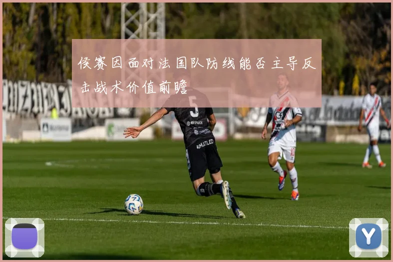 侯赛因面对法国队防线能否主导反击战术价值前瞻